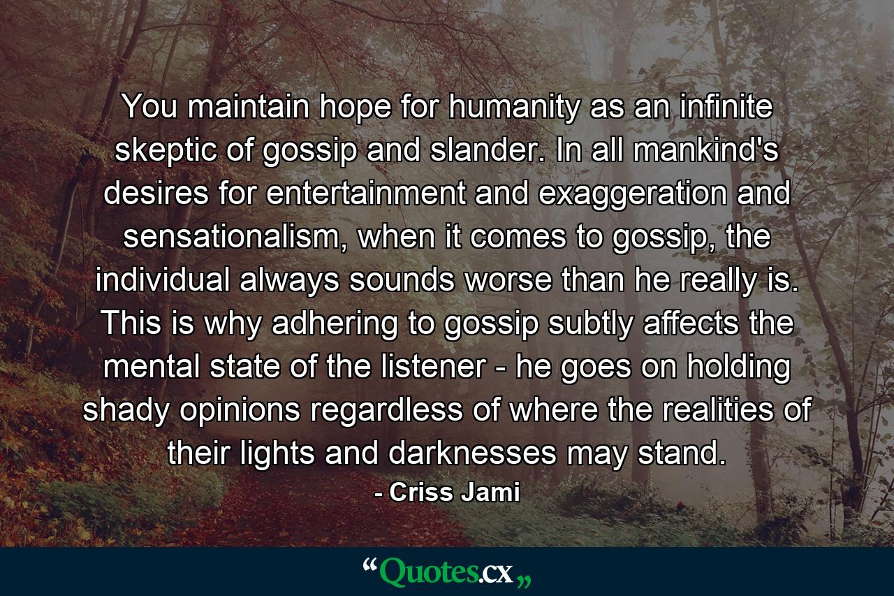 You maintain hope for humanity as an infinite skeptic of gossip and slander. In all mankind's desires for entertainment and exaggeration and sensationalism, when it comes to gossip, the individual always sounds worse than he really is. This is why adhering to gossip subtly affects the mental state of the listener - he goes on holding shady opinions regardless of where the realities of their lights and darknesses may stand. - Quote by Criss Jami