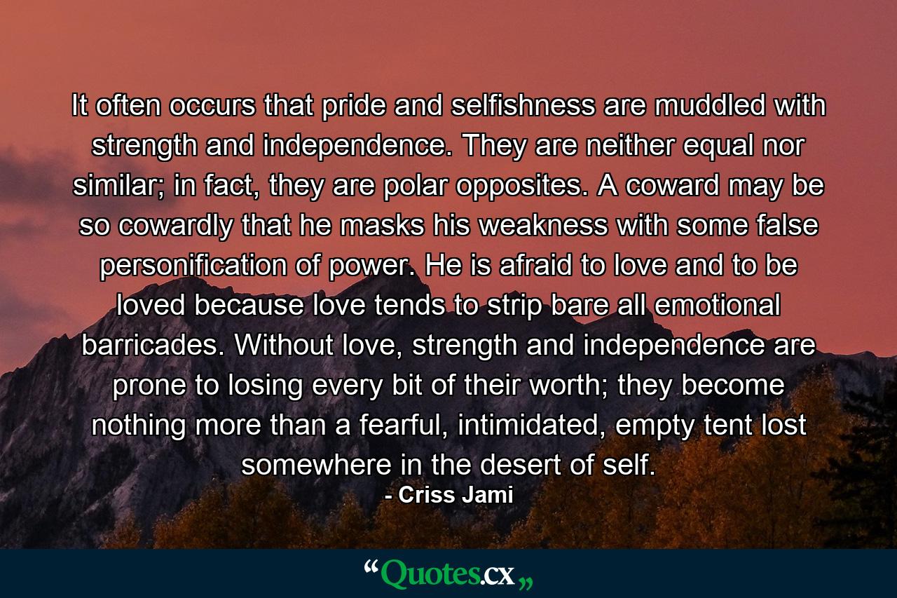 It often occurs that pride and selfishness are muddled with strength and independence. They are neither equal nor similar; in fact, they are polar opposites. A coward may be so cowardly that he masks his weakness with some false personification of power. He is afraid to love and to be loved because love tends to strip bare all emotional barricades. Without love, strength and independence are prone to losing every bit of their worth; they become nothing more than a fearful, intimidated, empty tent lost somewhere in the desert of self. - Quote by Criss Jami