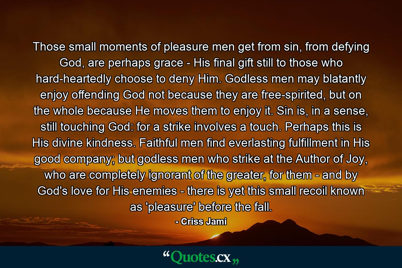 Those small moments of pleasure men get from sin, from defying God, are perhaps grace - His final gift still to those who hard-heartedly choose to deny Him. Godless men may blatantly enjoy offending God not because they are free-spirited, but on the whole because He moves them to enjoy it. Sin is, in a sense, still touching God: for a strike involves a touch. Perhaps this is His divine kindness. Faithful men find everlasting fulfillment in His good company; but godless men who strike at the Author of Joy, who are completely ignorant of the greater, for them - and by God's love for His enemies - there is yet this small recoil known as 'pleasure' before the fall. - Quote by Criss Jami