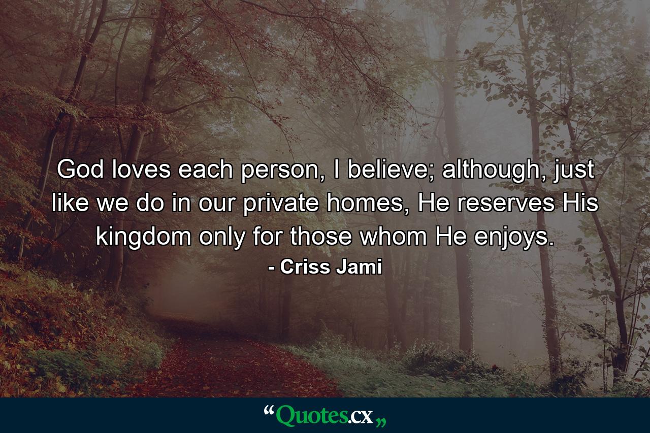 God loves each person, I believe; although, just like we do in our private homes, He reserves His kingdom only for those whom He enjoys. - Quote by Criss Jami