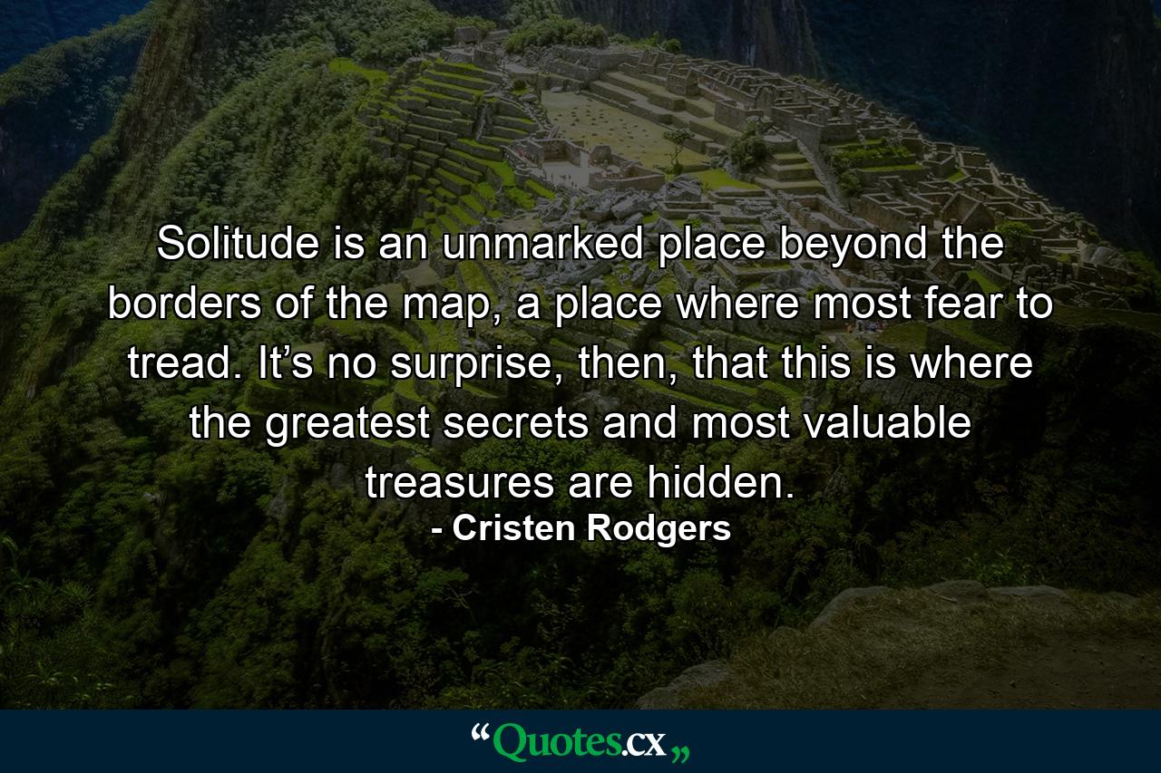 Solitude is an unmarked place beyond the borders of the map, a place where most fear to tread. It’s no surprise, then, that this is where the greatest secrets and most valuable treasures are hidden. - Quote by Cristen Rodgers