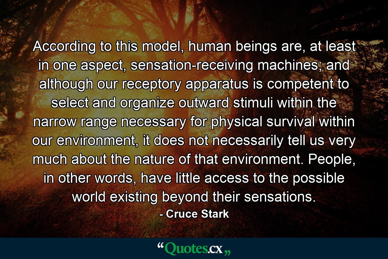 According to this model, human beings are, at least in one aspect, sensation-receiving machines; and although our receptory apparatus is competent to select and organize outward stimuli within the narrow range necessary for physical survival within our environment, it does not necessarily tell us very much about the nature of that environment. People, in other words, have little access to the possible world existing beyond their sensations. - Quote by Cruce Stark