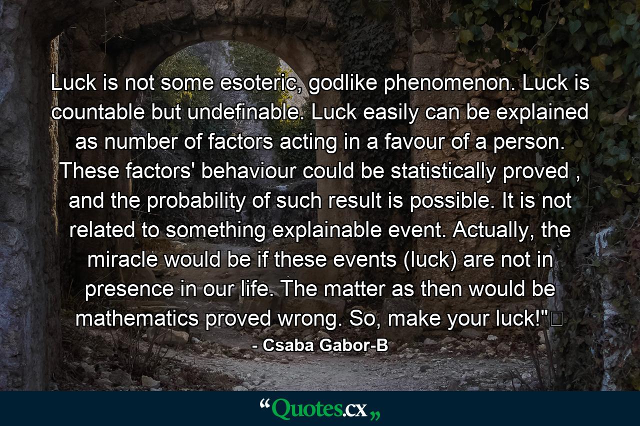 Luck is not some esoteric, godlike phenomenon. Luck is countable but undefinable. Luck easily can be explained as number of factors acting in a favour of a person. These factors' behaviour could be statistically proved , and the probability of such result is possible. It is not related to something explainable event. Actually, the miracle would be if these events (luck) are not in presence in our life. The matter as then would be mathematics proved wrong. So, make your luck!