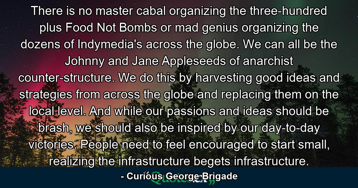 There is no master cabal organizing the three-hundred plus Food Not Bombs or mad genius organizing the dozens of Indymedia's across the globe. We can all be the Johnny and Jane Appleseeds of anarchist counter-structure. We do this by harvesting good ideas and strategies from across the globe and replacing them on the local level. And while our passions and ideas should be brash, we should also be inspired by our day-to-day victories. People need to feel encouraged to start small, realizing the infrastructure begets infrastructure. - Quote by Curious George Brigade