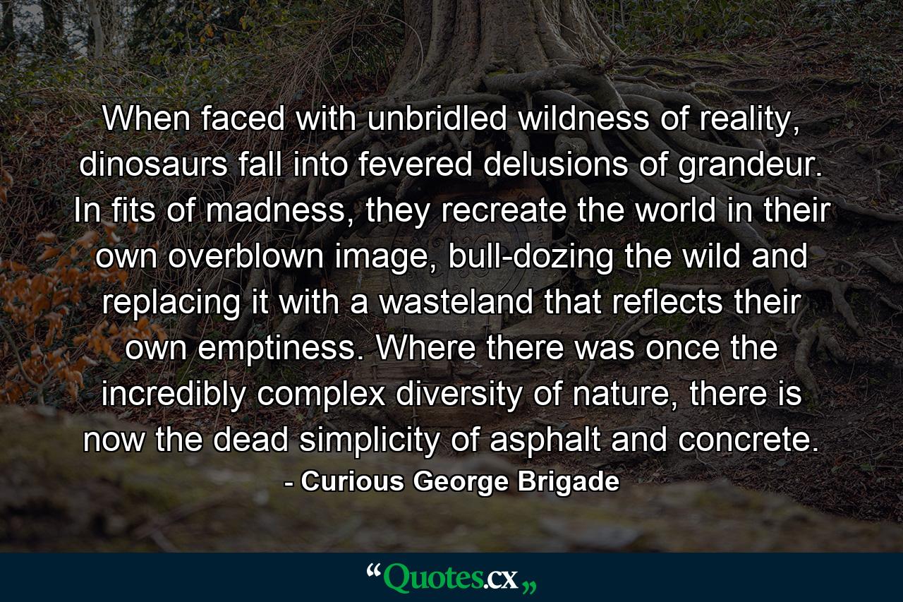 When faced with unbridled wildness of reality, dinosaurs fall into fevered delusions of grandeur. In fits of madness, they recreate the world in their own overblown image, bull-dozing the wild and replacing it with a wasteland that reflects their own emptiness. Where there was once the incredibly complex diversity of nature, there is now the dead simplicity of asphalt and concrete. - Quote by Curious George Brigade