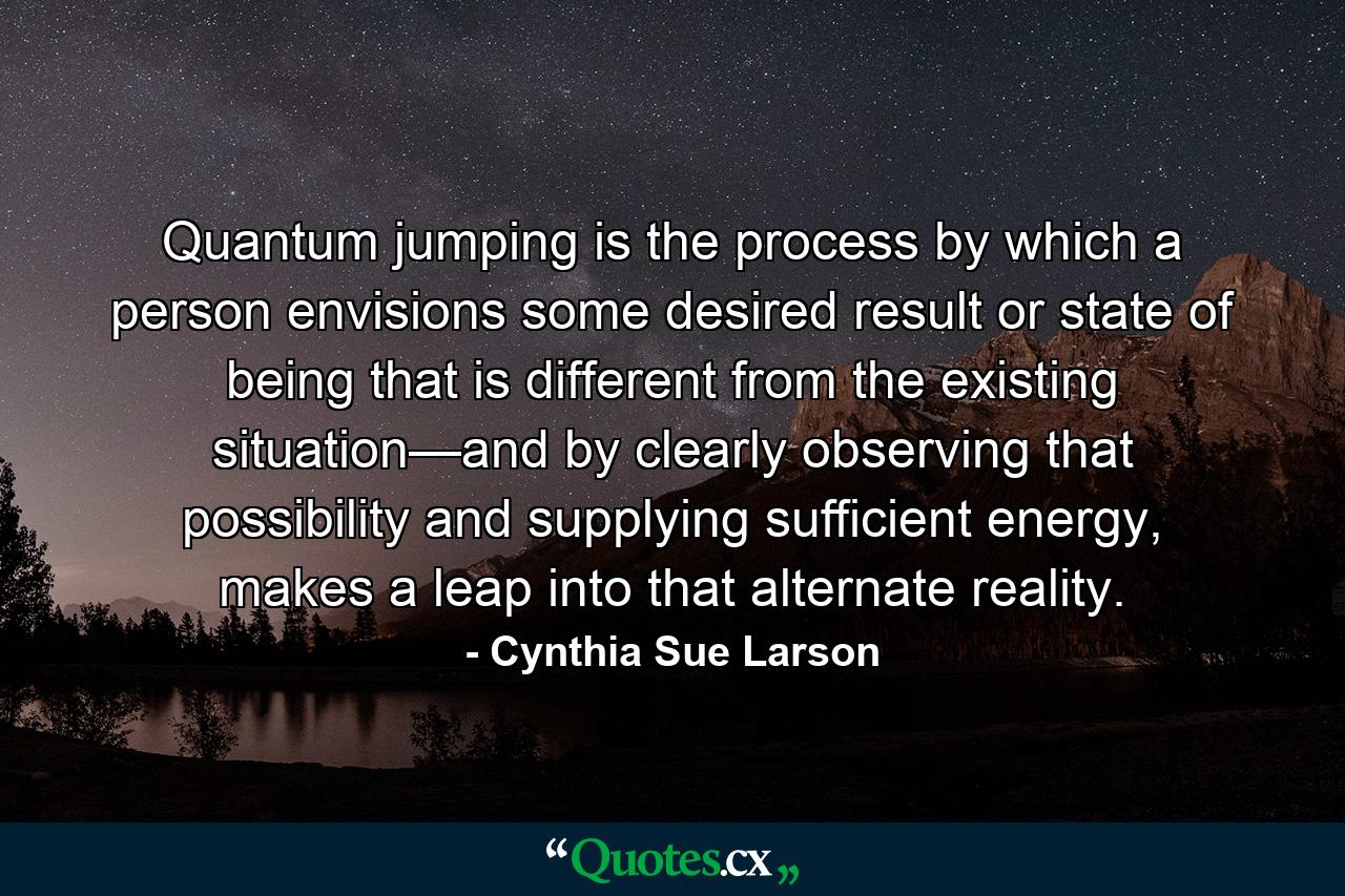 Quantum jumping is the process by which a person envisions some desired result or state of being that is different from the existing situation—and by clearly observing that possibility and supplying sufficient energy, makes a leap into that alternate reality. - Quote by Cynthia Sue Larson