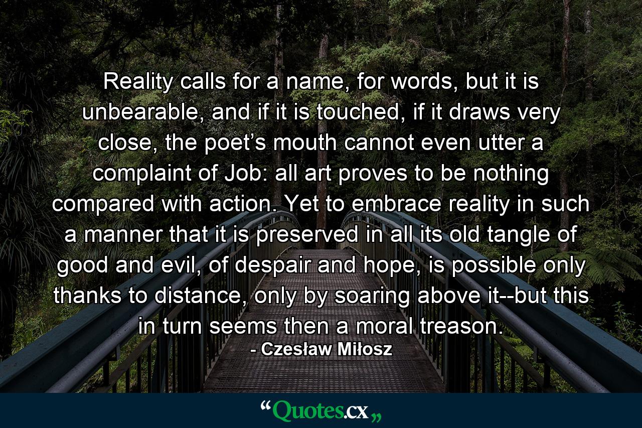 Reality calls for a name, for words, but it is unbearable, and if it is touched, if it draws very close, the poet’s mouth cannot even utter a complaint of Job: all art proves to be nothing compared with action. Yet to embrace reality in such a manner that it is preserved in all its old tangle of good and evil, of despair and hope, is possible only thanks to distance, only by soaring above it--but this in turn seems then a moral treason. - Quote by Czesław Miłosz