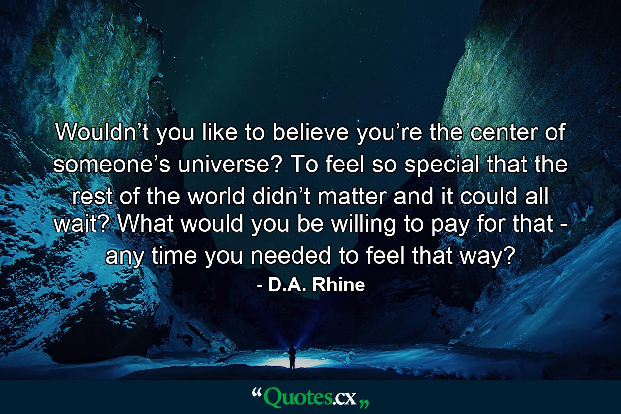 Wouldn’t you like to believe you’re the center of someone’s universe? To feel so special that the rest of the world didn’t matter and it could all wait? What would you be willing to pay for that - any time you needed to feel that way? - Quote by D.A. Rhine