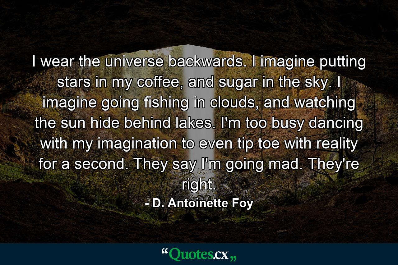 I wear the universe backwards. I imagine putting stars in my coffee, and sugar in the sky. I imagine going fishing in clouds, and watching the sun hide behind lakes. I'm too busy dancing with my imagination to even tip toe with reality for a second. They say I'm going mad. They're right. - Quote by D. Antoinette Foy