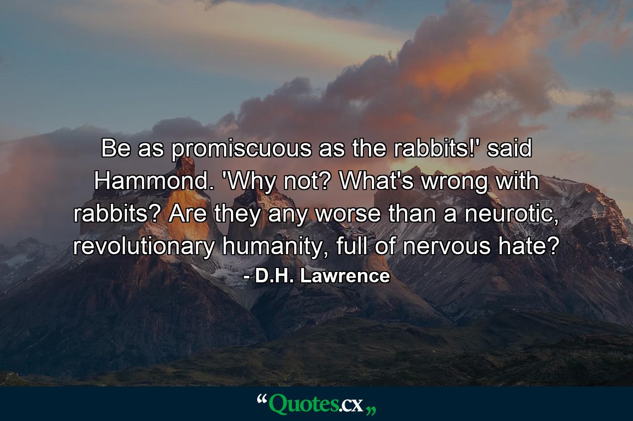 Be as promiscuous as the rabbits!' said Hammond. 'Why not? What's wrong with rabbits? Are they any worse than a neurotic, revolutionary humanity, full of nervous hate? - Quote by D.H. Lawrence