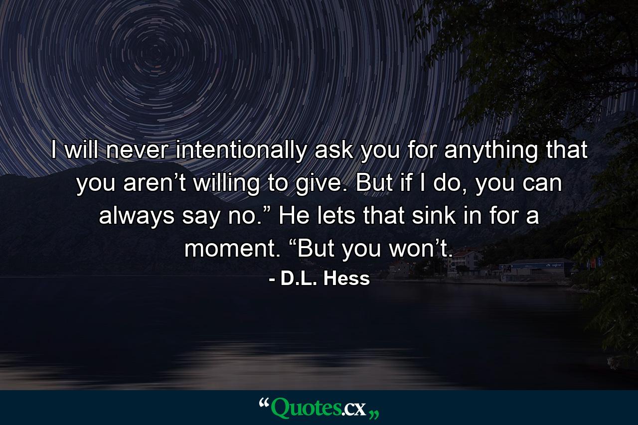 I will never intentionally ask you for anything that you aren’t willing to give. But if I do, you can always say no.” He lets that sink in for a moment. “But you won’t. - Quote by D.L. Hess