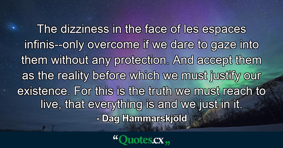 The dizziness in the face of les espaces infinis--only overcome if we dare to gaze into them without any protection. And accept them as the reality before which we must justify our existence. For this is the truth we must reach to live, that everything is and we just in it. - Quote by Dag Hammarskjöld