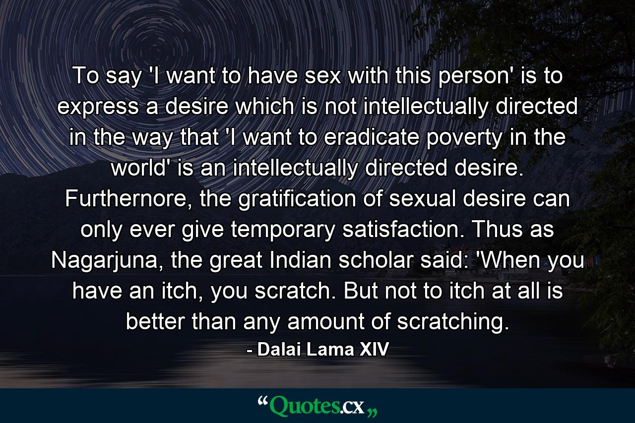 To say 'I want to have sex with this person' is to express a desire which is not intellectually directed in the way that 'I want to eradicate poverty in the world' is an intellectually directed desire. Furthernore, the gratification of sexual desire can only ever give temporary satisfaction. Thus as Nagarjuna, the great Indian scholar said: 'When you have an itch, you scratch. But not to itch at all is better than any amount of scratching. - Quote by Dalai Lama XIV