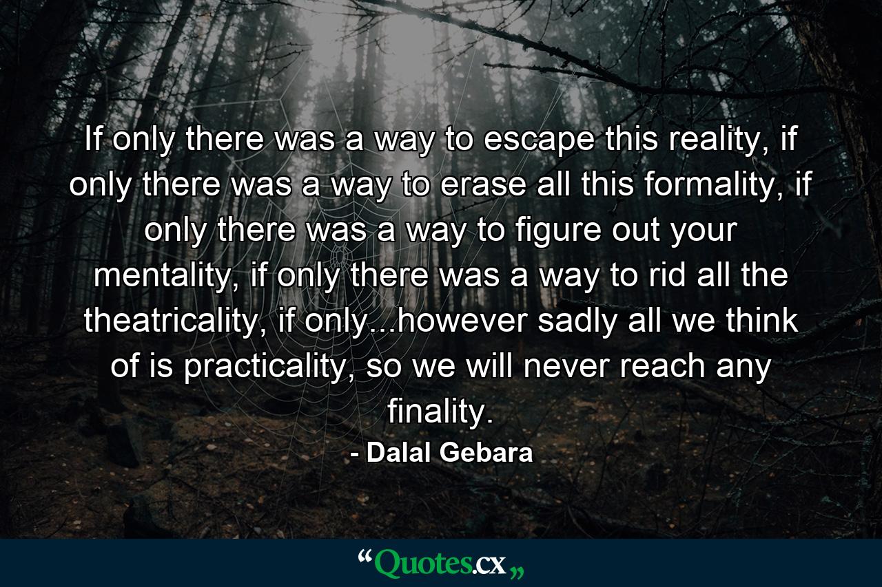 If only there was a way to escape this reality, if only there was a way to erase all this formality, if only there was a way to figure out your mentality, if only there was a way to rid all the theatricality, if only...however sadly all we think of is practicality, so we will never reach any finality. - Quote by Dalal Gebara