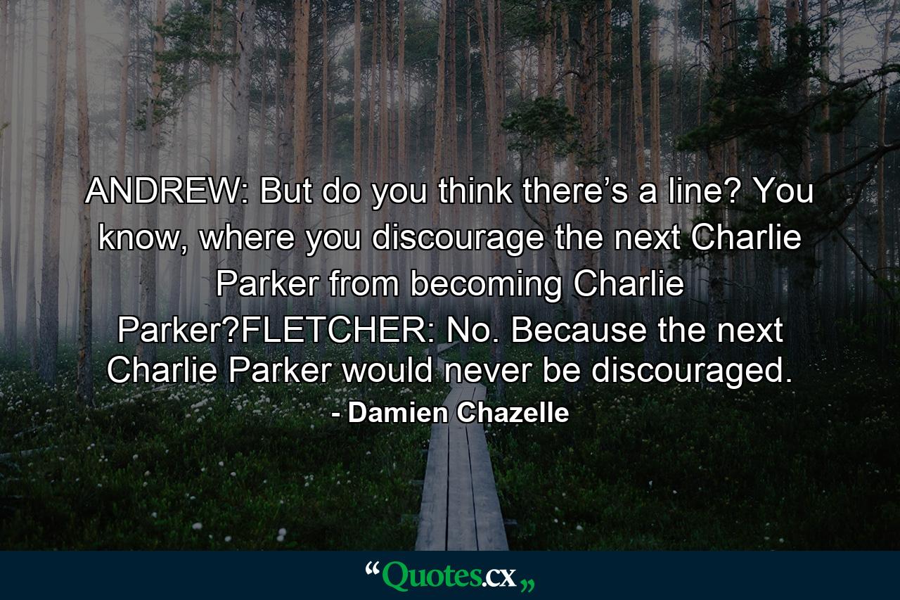 ANDREW: But do you think there’s a line? You know, where you discourage the next Charlie Parker from becoming Charlie Parker?FLETCHER: No. Because the next Charlie Parker would never be discouraged. - Quote by Damien Chazelle