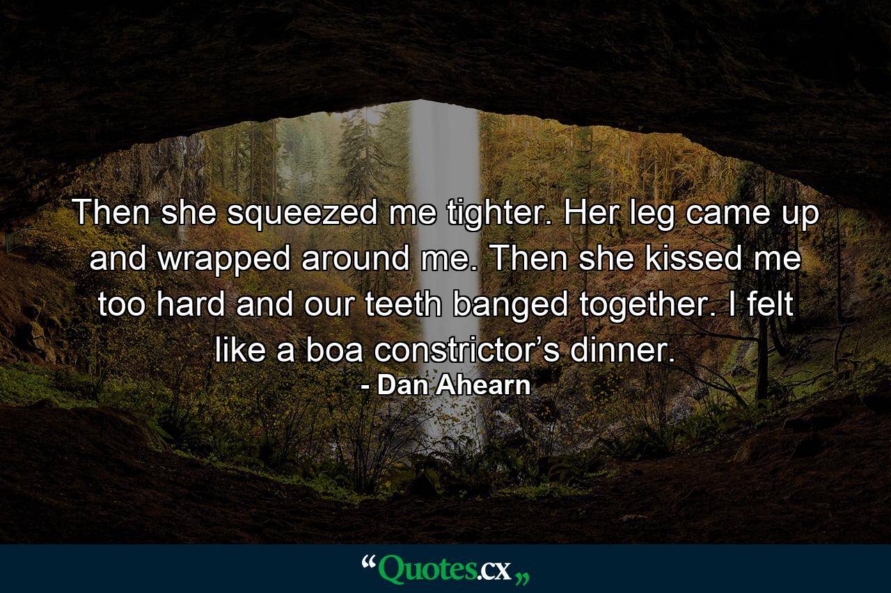 Then she squeezed me tighter. Her leg came up and wrapped around me. Then she kissed me too hard and our teeth banged together. I felt like a boa constrictor’s dinner. - Quote by Dan Ahearn