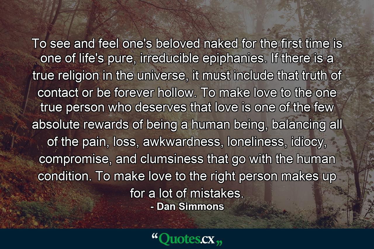 To see and feel one's beloved naked for the first time is one of life's pure, irreducible epiphanies. If there is a true religion in the universe, it must include that truth of contact or be forever hollow. To make love to the one true person who deserves that love is one of the few absolute rewards of being a human being, balancing all of the pain, loss, awkwardness, loneliness, idiocy, compromise, and clumsiness that go with the human condition. To make love to the right person makes up for a lot of mistakes. - Quote by Dan Simmons