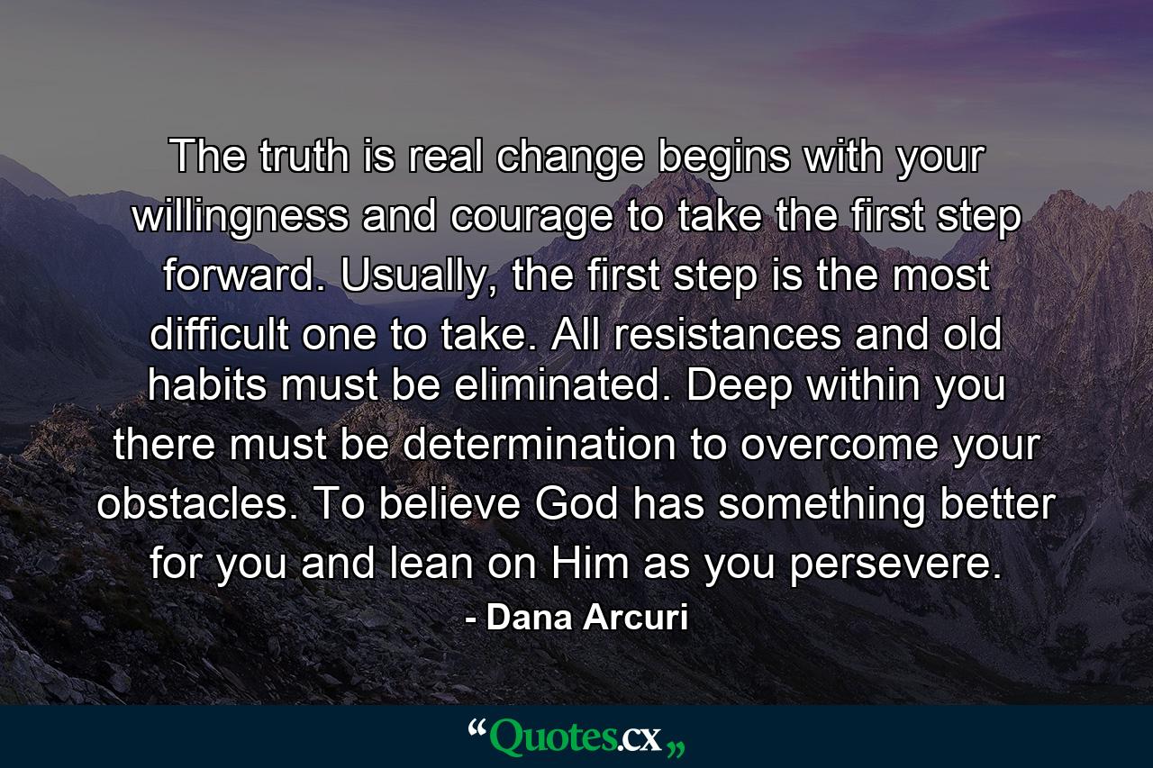 The truth is real change begins with your willingness and courage to take the first step forward. Usually, the first step is the most difficult one to take. All resistances and old habits must be eliminated. Deep within you there must be determination to overcome your obstacles. To believe God has something better for you and lean on Him as you persevere. - Quote by Dana Arcuri