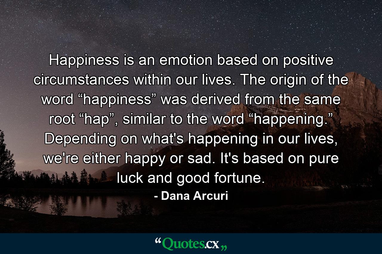 Happiness is an emotion based on positive circumstances within our lives. The origin of the word “happiness” was derived from the same root “hap”, similar to the word “happening.” Depending on what's happening in our lives, we're either happy or sad. It's based on pure luck and good fortune. - Quote by Dana Arcuri