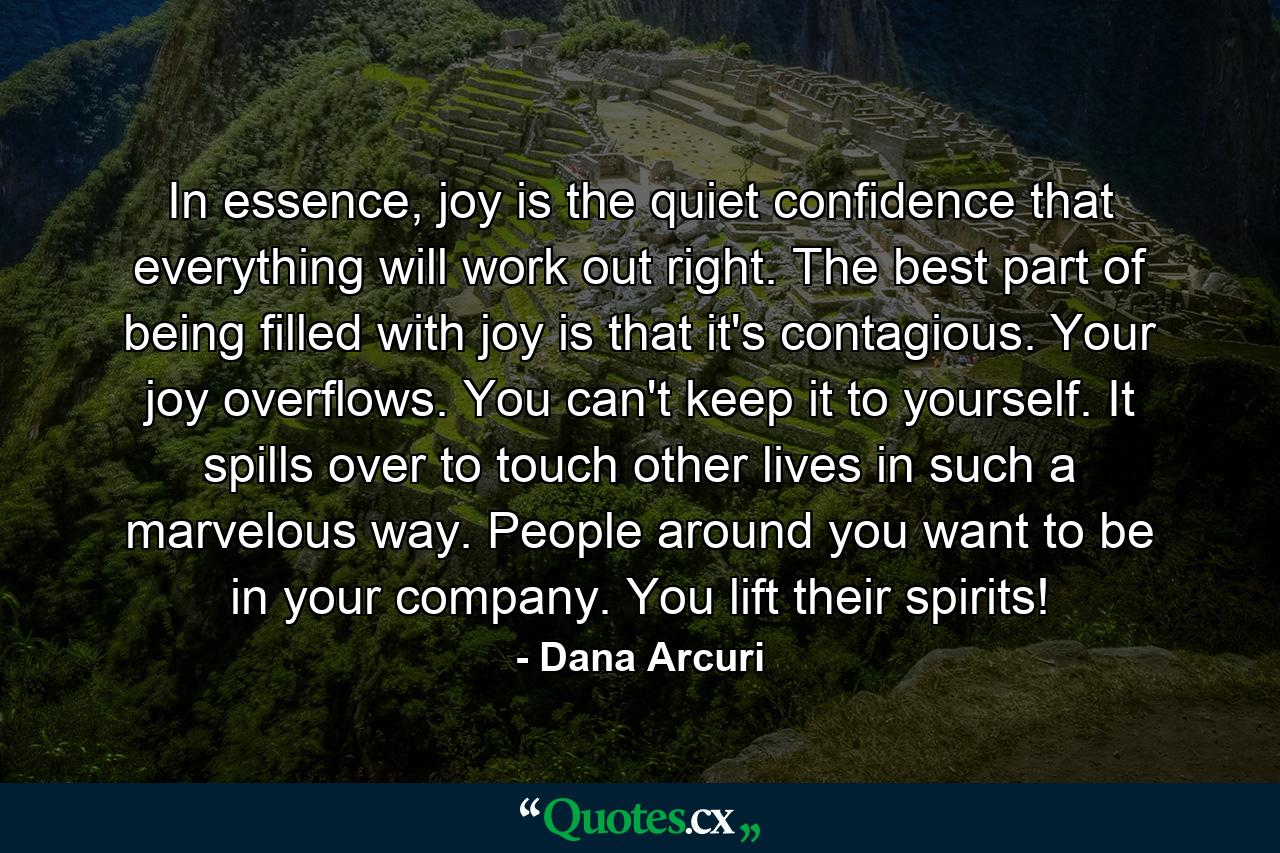 In essence, joy is the quiet confidence that everything will work out right. The best part of being filled with joy is that it's contagious. Your joy overflows. You can't keep it to yourself. It spills over to touch other lives in such a marvelous way. People around you want to be in your company. You lift their spirits! - Quote by Dana Arcuri