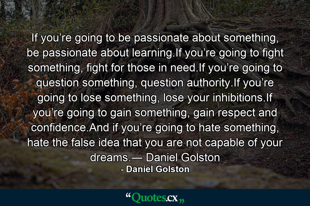 If you’re going to be passionate about something, be passionate about learning.If you’re going to fight something, fight for those in need.If you’re going to question something, question authority.If you’re going to lose something, lose your inhibitions.If you’re going to gain something, gain respect and confidence.And if you’re going to hate something, hate the false idea that you are not capable of your dreams.― Daniel Golston - Quote by Daniel Golston