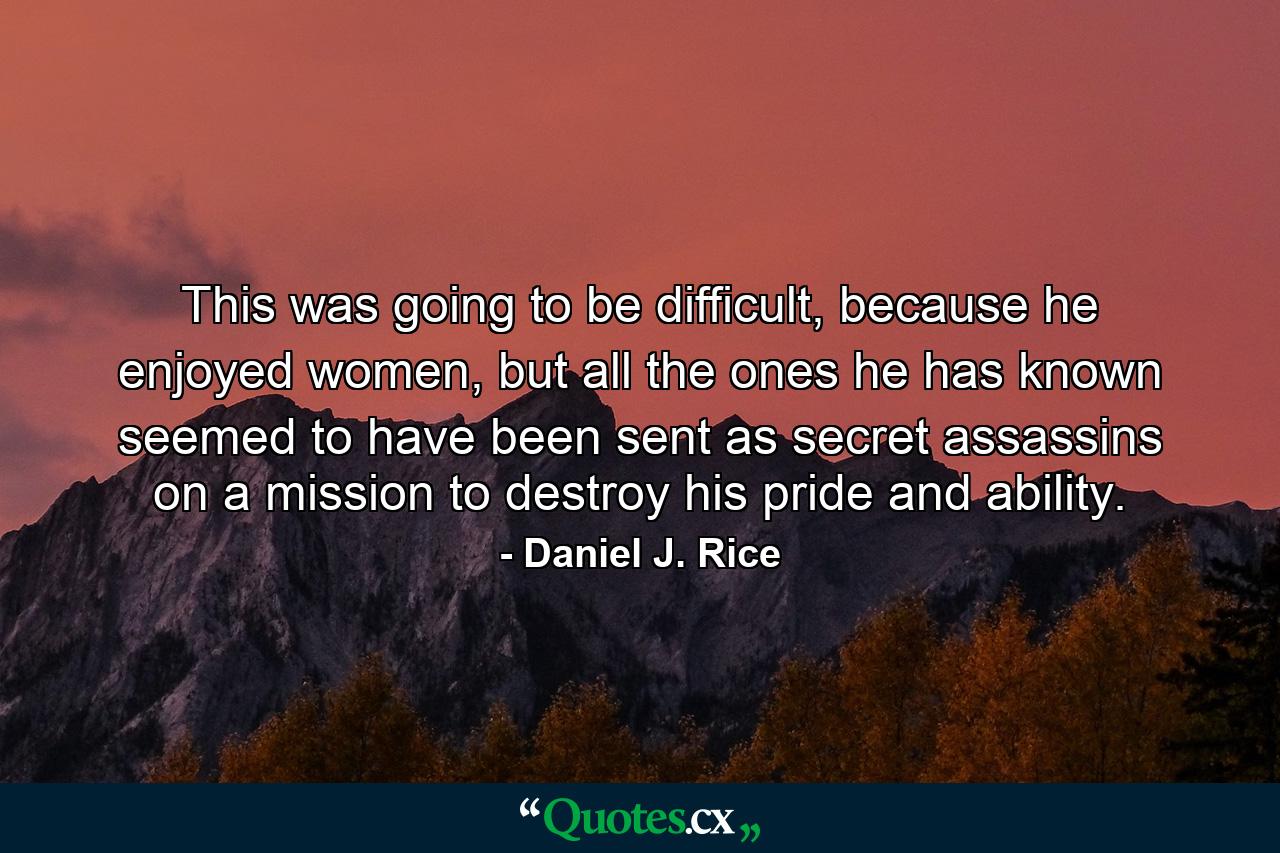 This was going to be difficult, because he enjoyed women, but all the ones he has known seemed to have been sent as secret assassins on a mission to destroy his pride and ability. - Quote by Daniel J. Rice