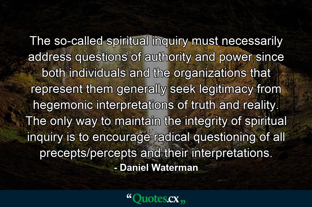 The so-called spiritual inquiry must necessarily address questions of authority and power since both individuals and the organizations that represent them generally seek legitimacy from hegemonic interpretations of truth and reality. The only way to maintain the integrity of spiritual inquiry is to encourage radical questioning of all precepts/percepts and their interpretations. - Quote by Daniel Waterman