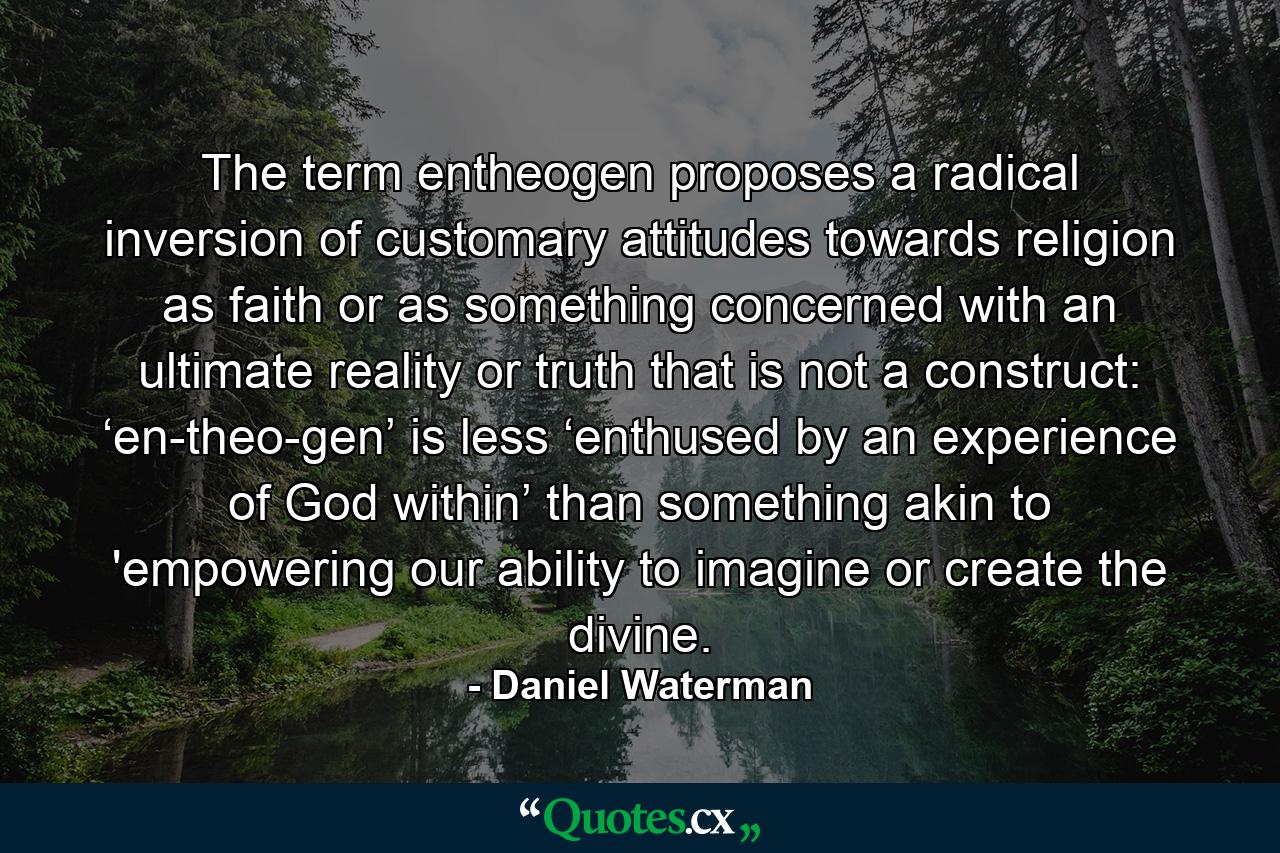 The term entheogen proposes a radical inversion of customary attitudes towards religion as faith or as something concerned with an ultimate reality or truth that is not a construct: ‘en-theo-gen’ is less ‘enthused by an experience of God within’ than something akin to 'empowering our ability to imagine or create the divine. - Quote by Daniel Waterman