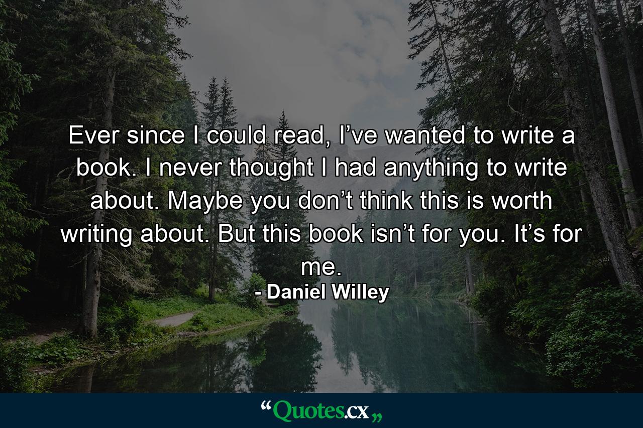 Ever since I could read, I’ve wanted to write a book. I never thought I had anything to write about. Maybe you don’t think this is worth writing about. But this book isn’t for you. It’s for me. - Quote by Daniel Willey