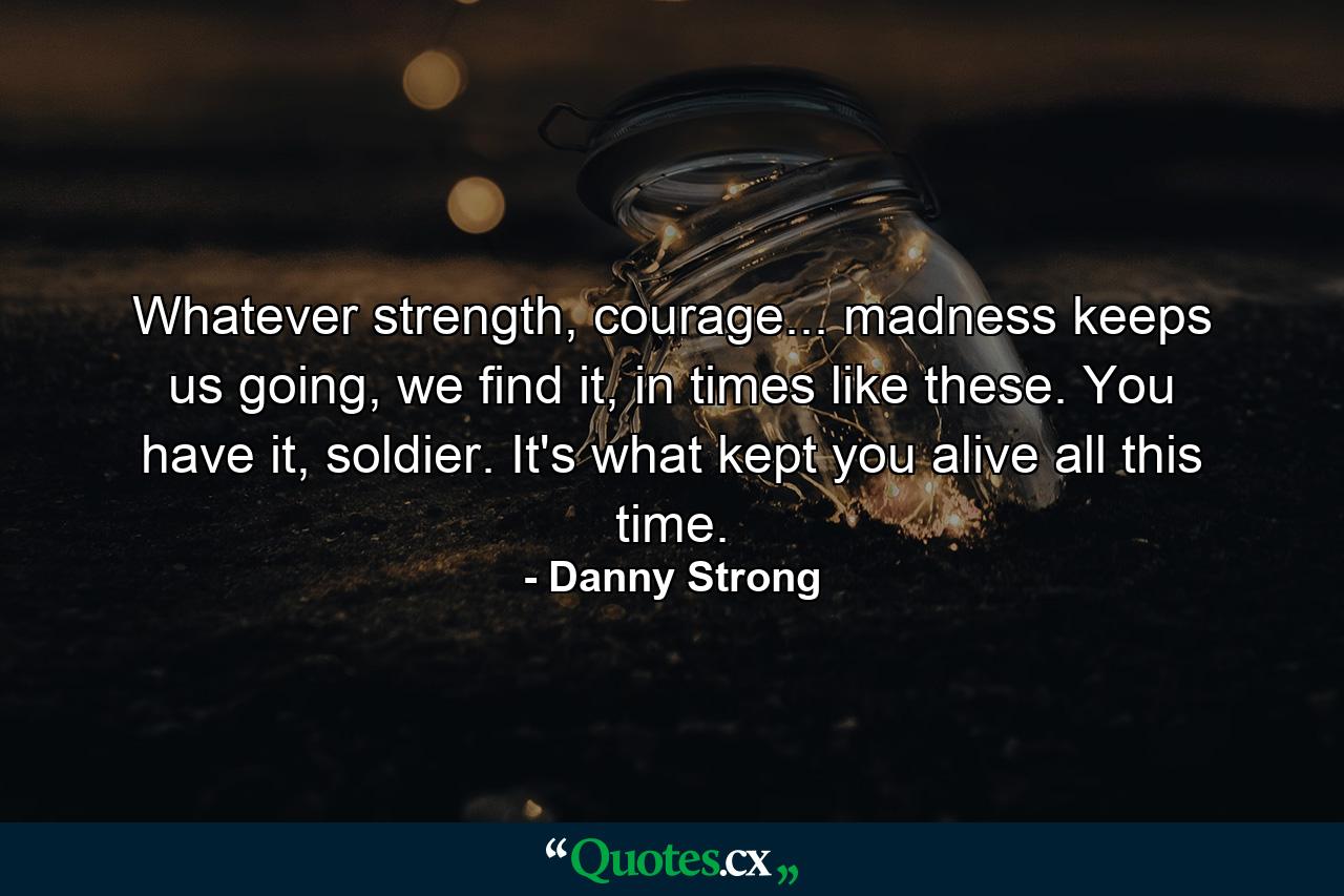 Whatever strength, courage... madness keeps us going, we find it, in times like these. You have it, soldier. It's what kept you alive all this time. - Quote by Danny Strong