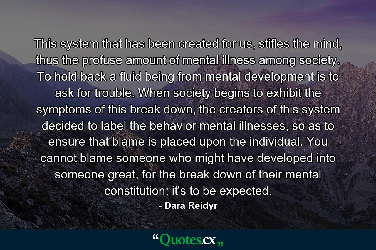 This system that has been created for us, stifles the mind, thus the profuse amount of mental illness among society. To hold back a fluid being from mental development is to ask for trouble. When society begins to exhibit the symptoms of this break down, the creators of this system decided to label the behavior mental illnesses, so as to ensure that blame is placed upon the individual. You cannot blame someone who might have developed into someone great, for the break down of their mental constitution; it's to be expected. - Quote by Dara Reidyr