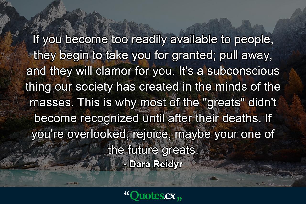 If you become too readily available to people, they begin to take you for granted; pull away, and they will clamor for you. It's a subconscious thing our society has created in the minds of the masses. This is why most of the 