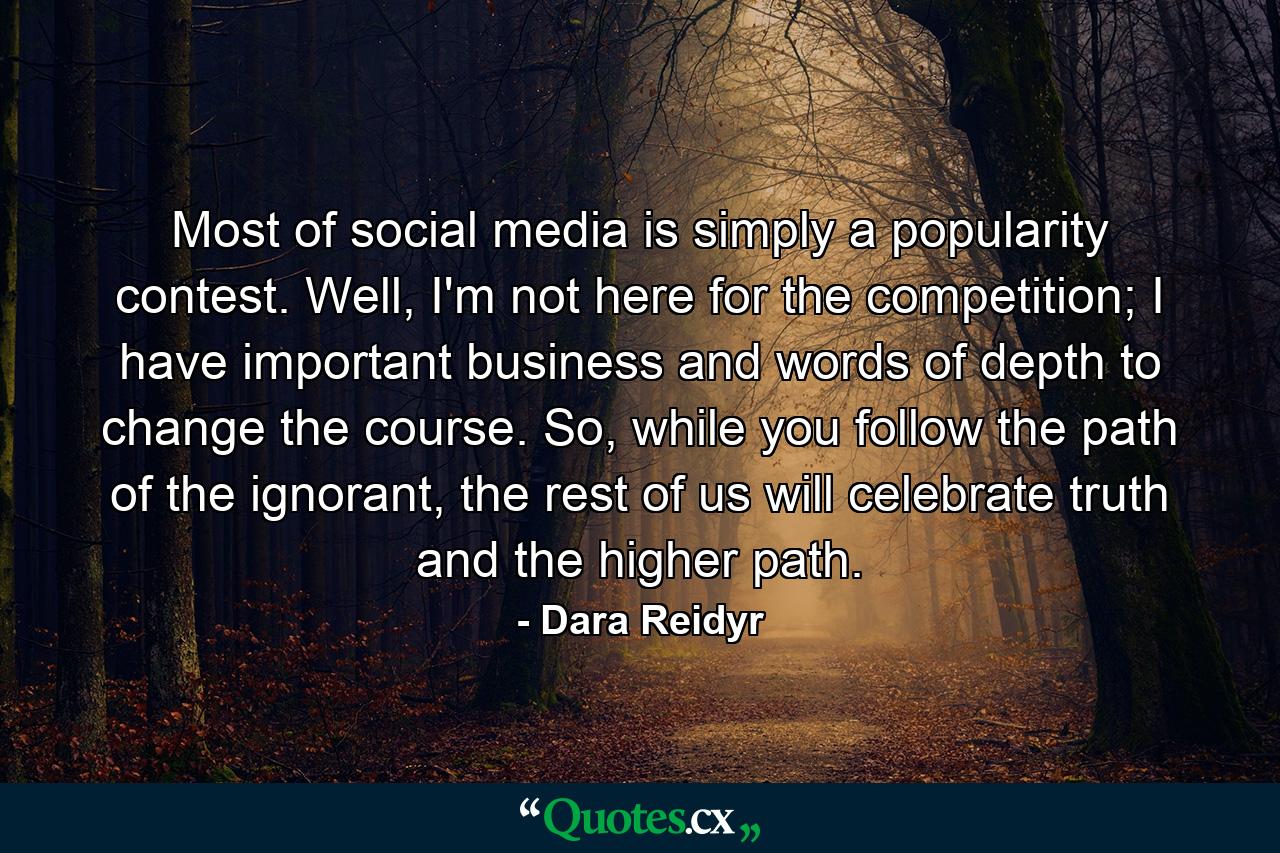 Most of social media is simply a popularity contest. Well, I'm not here for the competition; I have important business and words of depth to change the course. So, while you follow the path of the ignorant, the rest of us will celebrate truth and the higher path. - Quote by Dara Reidyr