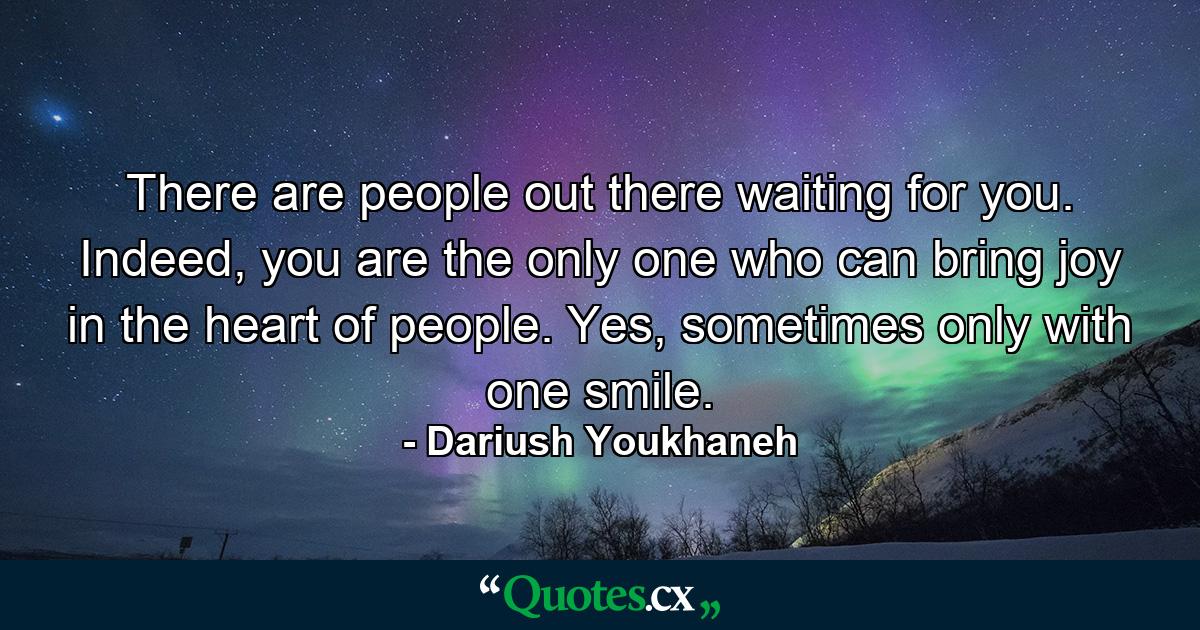 There are people out there waiting for you. Indeed, you are the only one who can bring joy in the heart of people. Yes, sometimes only with one smile. - Quote by Dariush Youkhaneh