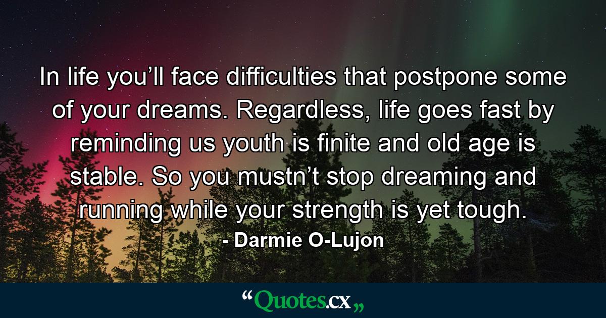 In life you’ll face difficulties that postpone some of your dreams. Regardless, life goes fast by reminding us youth is finite and old age is stable. So you mustn’t stop dreaming and running while your strength is yet tough. - Quote by Darmie O-Lujon