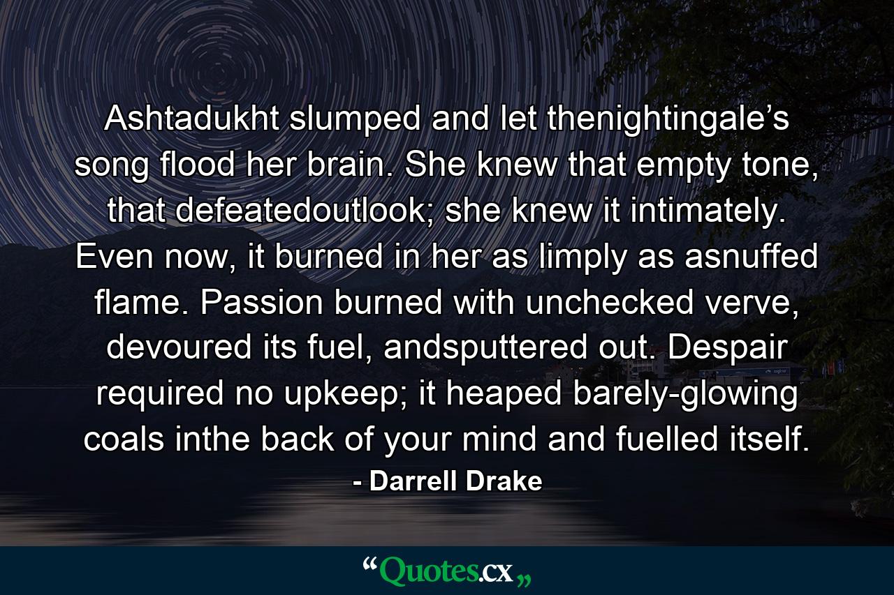 Ashtadukht slumped and let thenightingale’s song flood her brain. She knew that empty tone, that defeatedoutlook; she knew it intimately. Even now, it burned in her as limply as asnuffed flame. Passion burned with unchecked verve, devoured its fuel, andsputtered out. Despair required no upkeep; it heaped barely-glowing coals inthe back of your mind and fuelled itself. - Quote by Darrell Drake