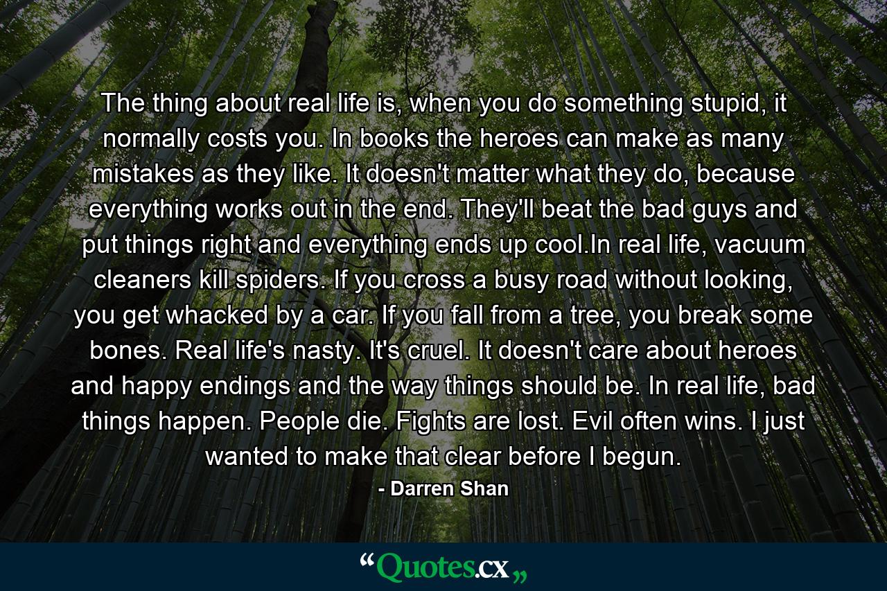 The thing about real life is, when you do something stupid, it normally costs you. In books the heroes can make as many mistakes as they like. It doesn't matter what they do, because everything works out in the end. They'll beat the bad guys and put things right and everything ends up cool.In real life, vacuum cleaners kill spiders. If you cross a busy road without looking, you get whacked by a car. If you fall from a tree, you break some bones. Real life's nasty. It's cruel. It doesn't care about heroes and happy endings and the way things should be. In real life, bad things happen. People die. Fights are lost. Evil often wins.  I just wanted to make that clear before I begun. - Quote by Darren Shan