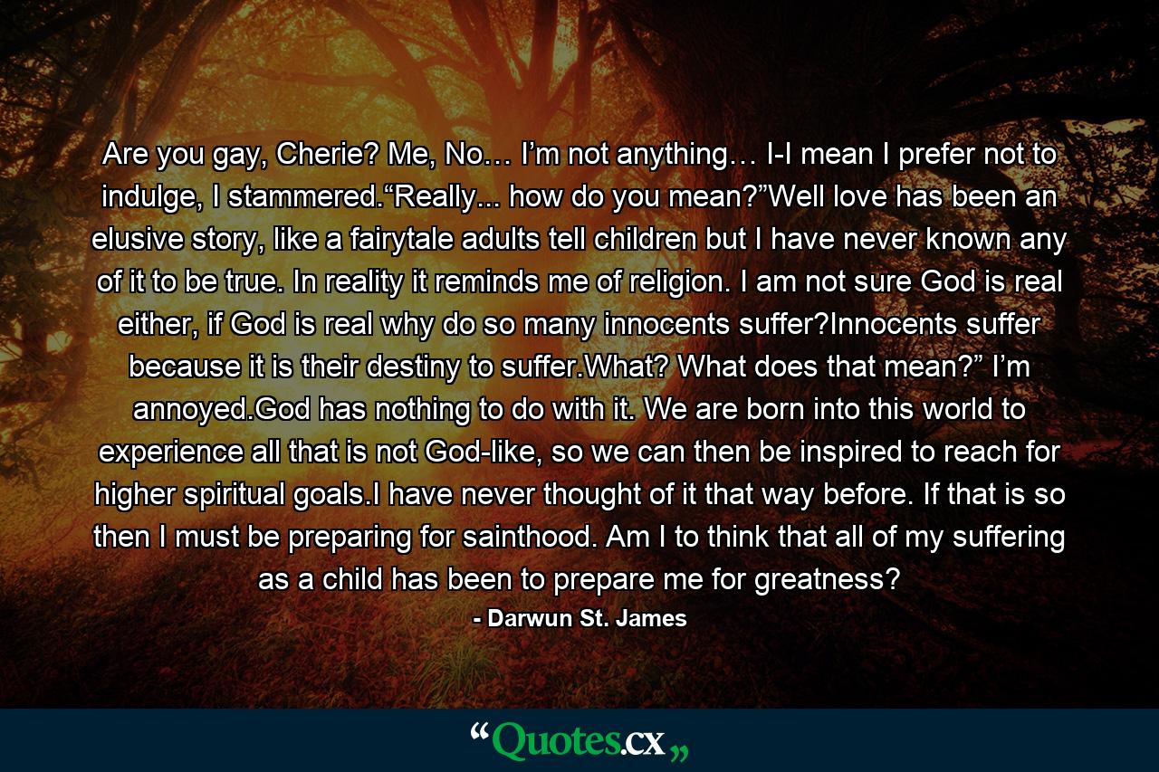 Are you gay, Cherie? Me, No… I’m not anything… I-I mean I prefer not to indulge, I stammered.“Really... how do you mean?”Well love has been an elusive story, like a fairytale adults tell children but I have never known any of it to be true. In reality it reminds me of religion. I am not sure God is real either, if God is real why do so many innocents suffer?Innocents suffer because it is their destiny to suffer.What? What does that mean?” I’m annoyed.God has nothing to do with it. We are born into this world to experience all that is not God-like, so we can then be inspired to reach for higher spiritual goals.I have never thought of it that way before. If that is so then I must be preparing for sainthood. Am I to think that all of my suffering as a child has been to prepare me for greatness? - Quote by Darwun St. James