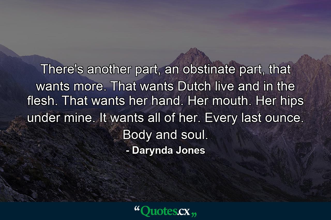 There's another part, an obstinate part, that wants more. That wants Dutch live and in the flesh. That wants her hand. Her mouth. Her hips under mine. It wants all of her. Every last ounce. Body and soul. - Quote by Darynda Jones