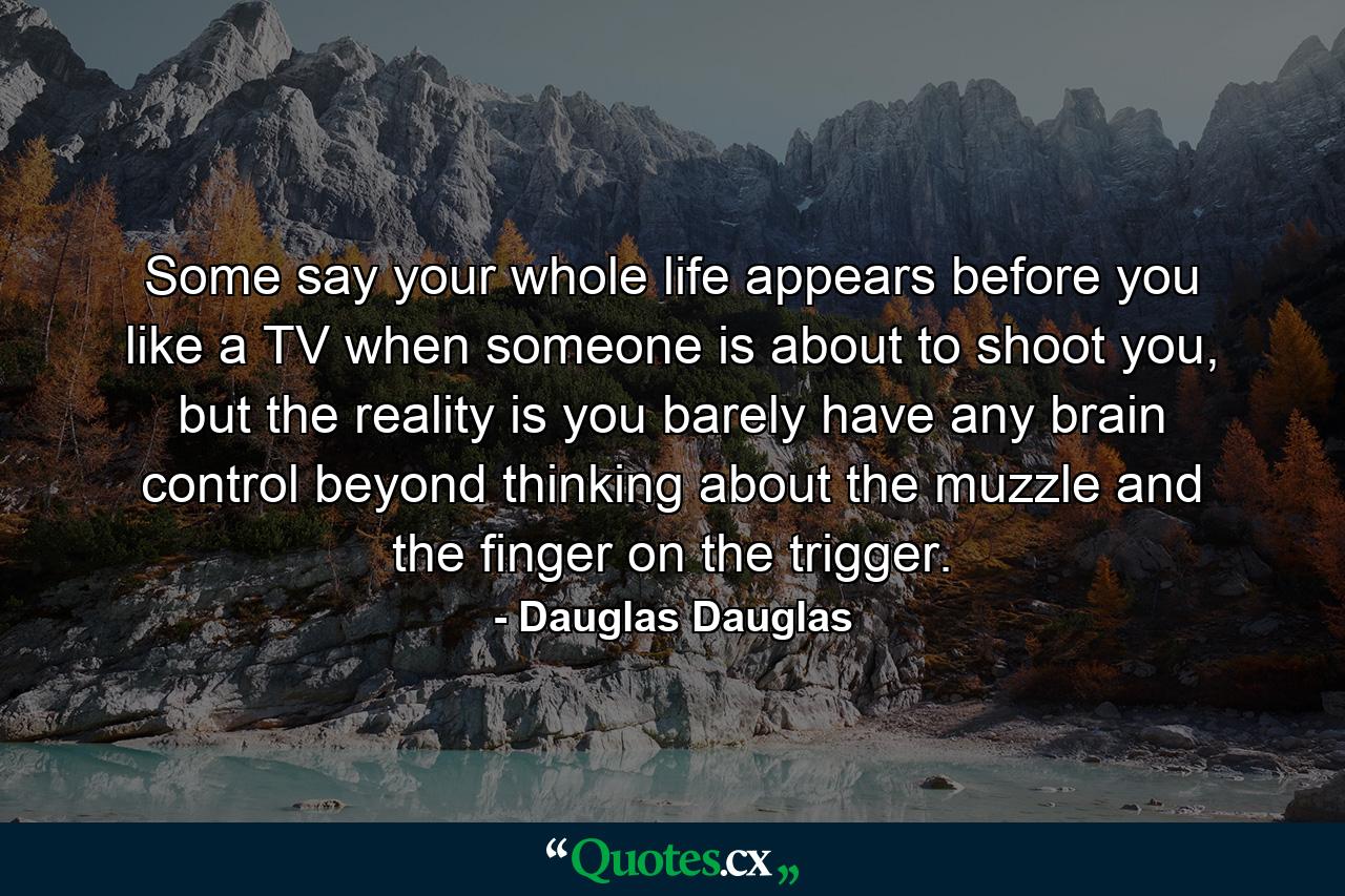 Some say your whole life appears before you like a TV when someone is about to shoot you, but the reality is you barely have any brain control beyond thinking about the muzzle and the finger on the trigger. - Quote by Dauglas Dauglas