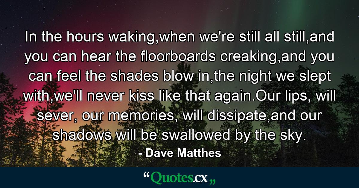 In the hours waking,when we're still all still,and you can hear the floorboards creaking,and you can feel the shades blow in,the night we slept with,we'll never kiss like that again.Our lips, will sever, our memories, will dissipate,and our shadows will be swallowed by the sky. - Quote by Dave Matthes