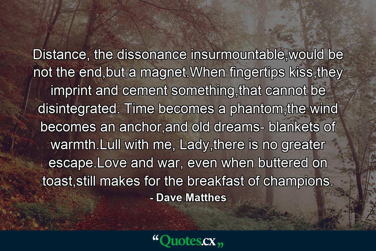 Distance, the dissonance insurmountable,would be not the end,but a magnet.When fingertips kiss,they imprint and cement something,that cannot be disintegrated. Time becomes a phantom,the wind becomes an anchor,and old dreams- blankets of warmth.Lull with me, Lady,there is no greater escape.Love and war, even when buttered on toast,still makes for the breakfast of champions. - Quote by Dave Matthes