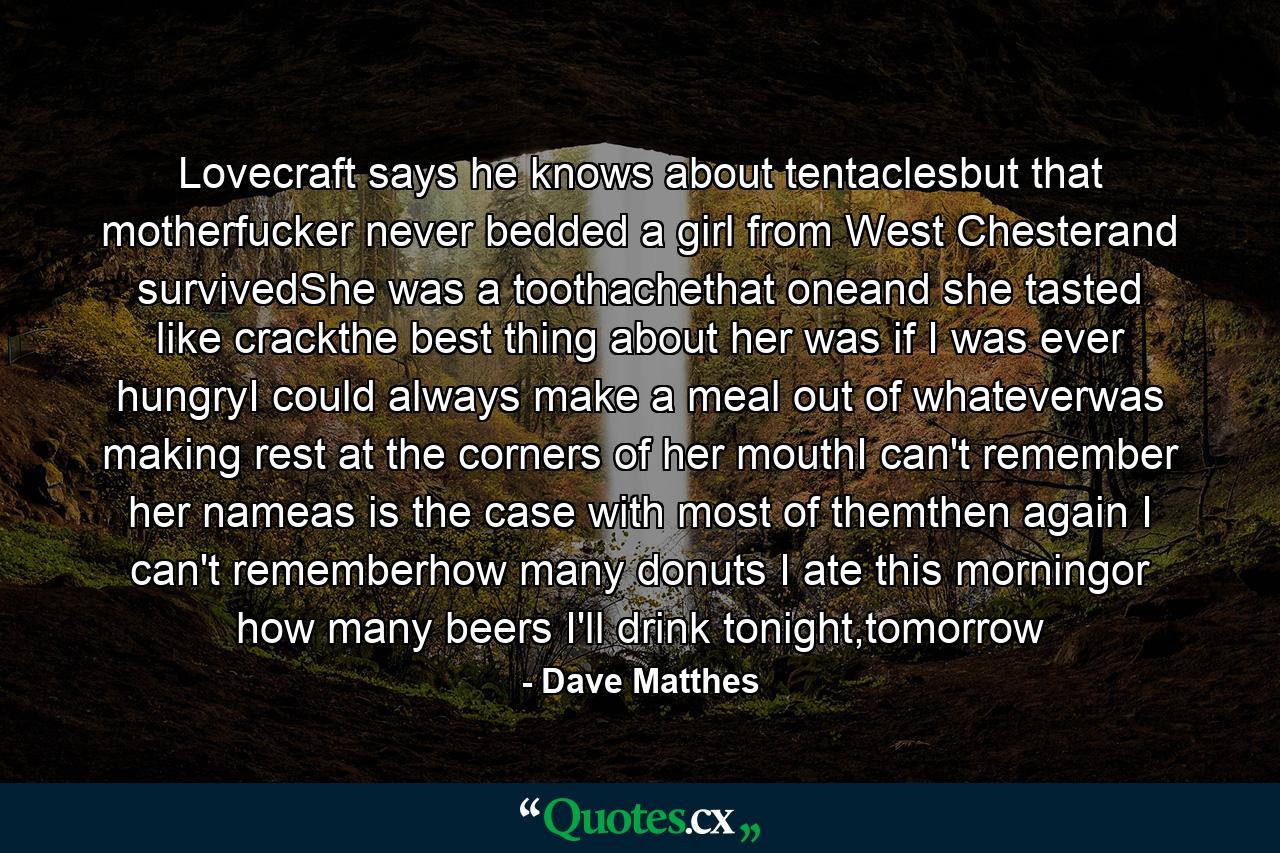 Lovecraft says he knows about tentaclesbut that motherfucker never bedded a girl from West Chesterand survivedShe was a toothachethat oneand she tasted like crackthe best thing about her was if I was ever hungryI could always make a meal out of whateverwas making rest at the corners of her mouthI can't remember her nameas is the case with most of themthen again I can't rememberhow many donuts I ate this morningor how many beers I'll drink tonight,tomorrow - Quote by Dave Matthes