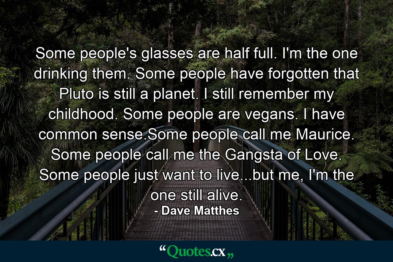 Some people's glasses are half full. I'm the one drinking them. Some people have forgotten that Pluto is still a planet. I still remember my childhood. Some people are vegans. I have common sense.Some people call me Maurice. Some people call me the Gangsta of Love. Some people just want to live...but me, I'm the one still alive. - Quote by Dave Matthes