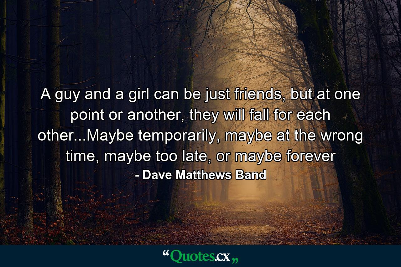 A guy and a girl can be just friends, but at one point or another, they will fall for each other...Maybe temporarily, maybe at the wrong time, maybe too late, or maybe forever - Quote by Dave Matthews Band