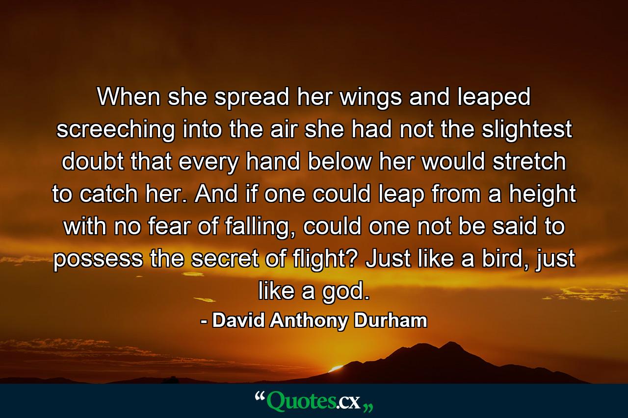 When she spread her wings and leaped screeching into the air she had not the slightest doubt that every hand below her would stretch to catch her. And if one could leap from a height with no fear of falling, could one not be said to possess the secret of flight? Just like a bird, just like a god. - Quote by David Anthony Durham