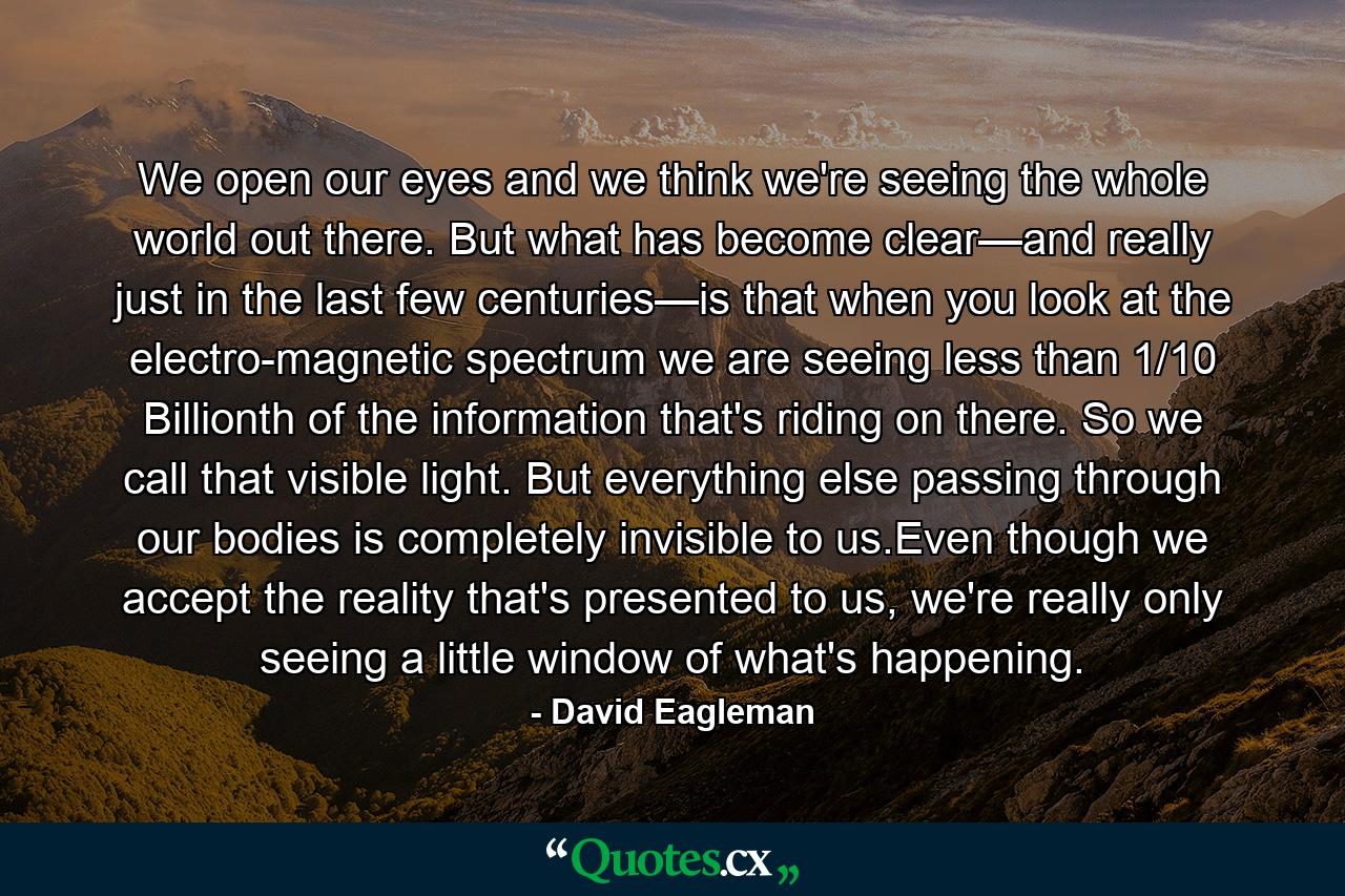 We open our eyes and we think we're seeing the whole world out there. But what has become clear—and really just in the last few centuries—is that when you look at the electro-magnetic spectrum we are seeing less than 1/10 Billionth of the information that's riding on there. So we call that visible light. But everything else passing through our bodies is completely invisible to us.Even though we accept the reality that's presented to us, we're really only seeing a little window of what's happening. - Quote by David Eagleman