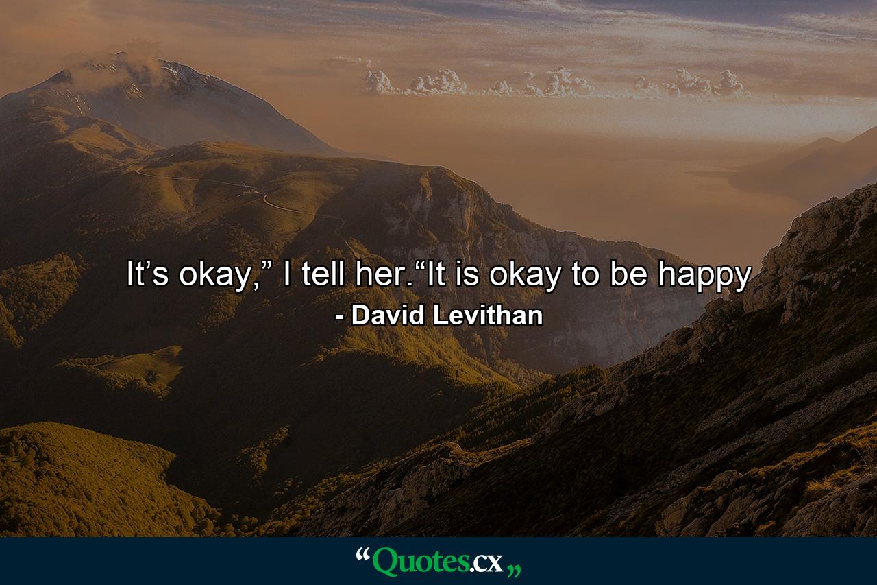 It’s okay,” I tell her.“It is okay to be happy - Quote by David Levithan