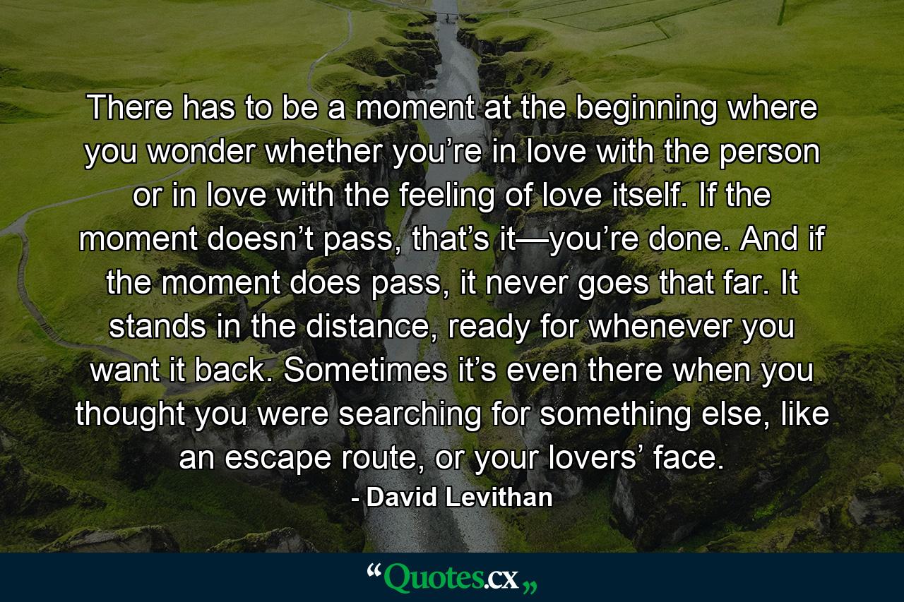 There has to be a moment at the beginning where you wonder whether you’re in love with the person or in love with the feeling of love itself. If the moment doesn’t pass, that’s it—you’re done. And if the moment does pass, it never goes that far. It stands in the distance, ready for whenever you want it back. Sometimes it’s even there when you thought you were searching for something else, like an escape route, or your lovers’ face. - Quote by David Levithan