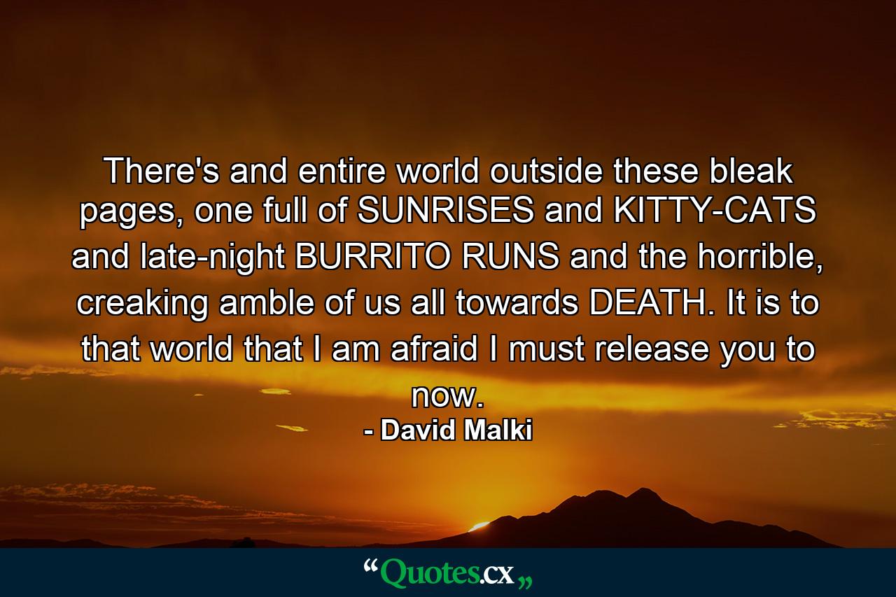 There's and entire world outside these bleak pages, one full of SUNRISES and KITTY-CATS and late-night BURRITO RUNS and the horrible, creaking amble of us all towards DEATH. It is to that world that I am afraid I must release you to now. - Quote by David Malki